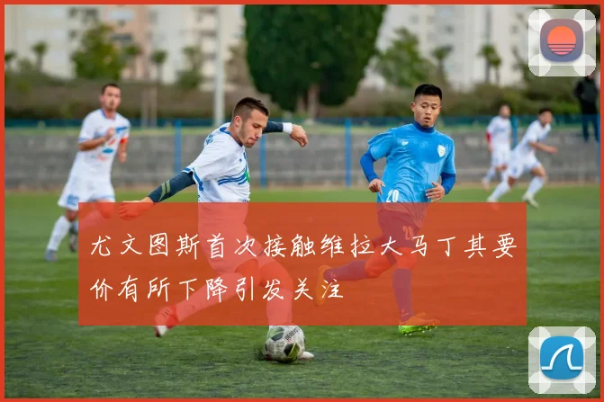 尤文图斯首次接触维拉大马丁其要价有所下降引发关注
