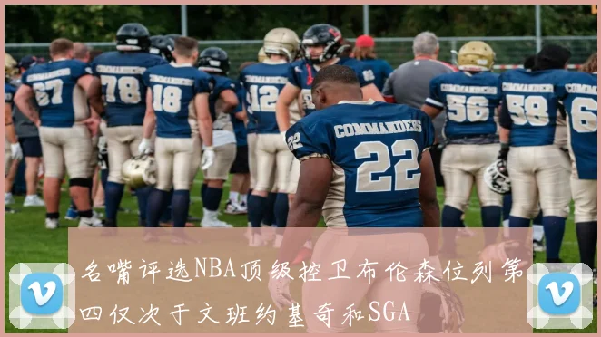 名嘴评选NBA顶级控卫布伦森位列第四仅次于文班约基奇和SGA