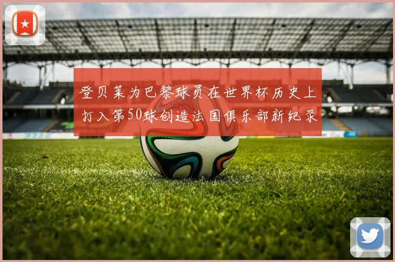 登贝莱为巴黎球员在世界杯历史上打入第50球创造法国俱乐部新纪录
