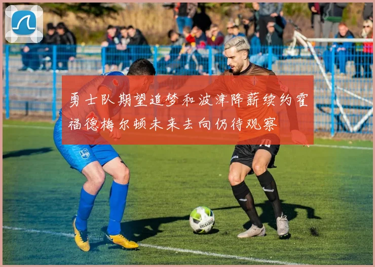 勇士队期望追梦和波津降薪续约霍福德梅尔顿未来去向仍待观察
