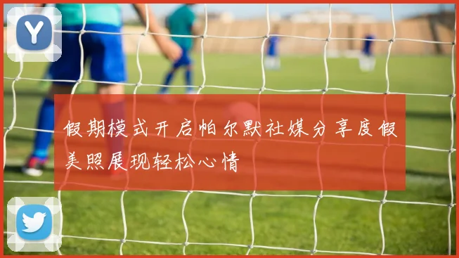 假期模式开启帕尔默社媒分享度假美照展现轻松心情