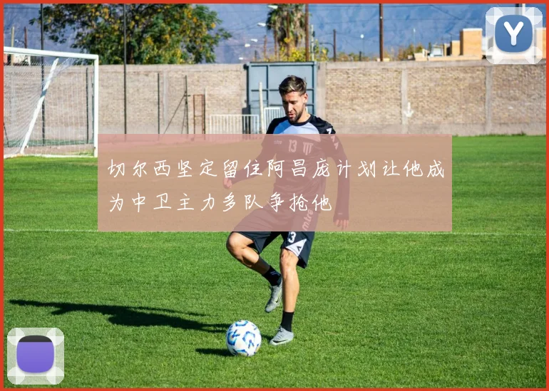 切尔西坚定留住阿昌庞计划让他成为中卫主力多队争抢他