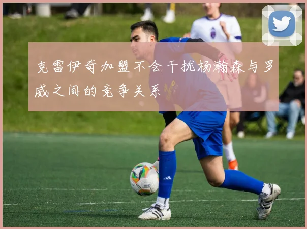 克雷伊奇加盟不会干扰杨瀚森与罗威之间的竞争关系