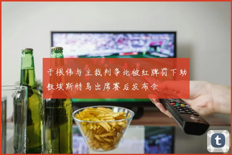 于根伟与主裁判争论被红牌罚下助教埃斯特乌出席赛后发布会
