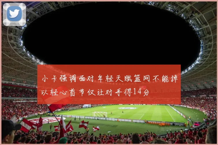 小卡强调面对年轻天赋篮网不能掉以轻心首节仅让对手得14分