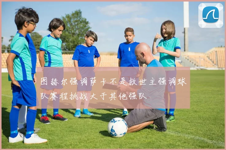 图赫尔强调萨卡不是救世主强调球队赛程挑战大于其他强队