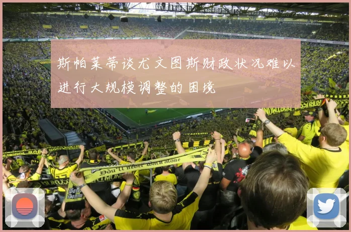 斯帕莱蒂谈尤文图斯财政状况难以进行大规模调整的困境
