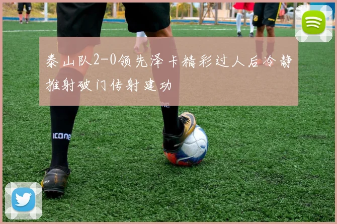 泰山队2-0领先泽卡精彩过人后冷静推射破门传射建功