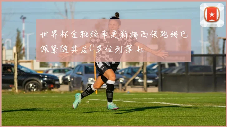 世界杯金靴赔率更新梅西领跑姆巴佩紧随其后C罗位列第七