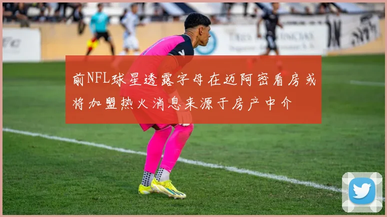 前NFL球星透露字母在迈阿密看房或将加盟热火消息来源于房产中介