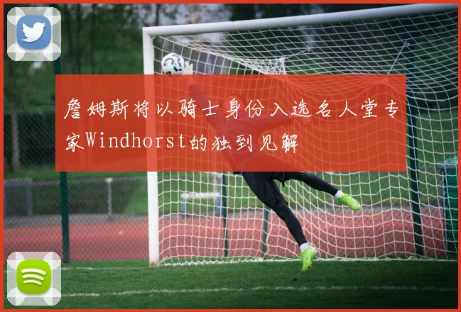 詹姆斯将以骑士身份入选名人堂专家Windhorst的独到见解