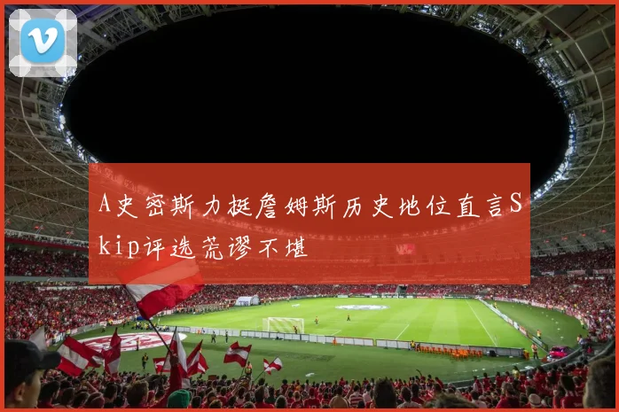 A史密斯力挺詹姆斯历史地位直言Skip评选荒谬不堪