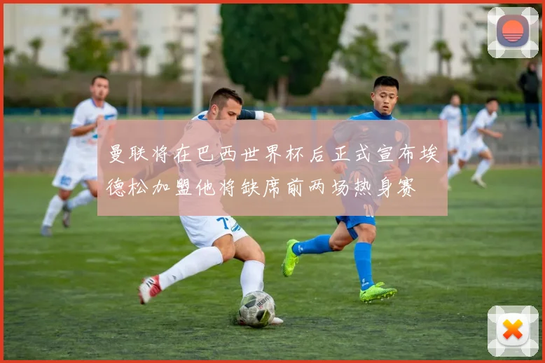 曼联将在巴西世界杯后正式宣布埃德松加盟他将缺席前两场热身赛