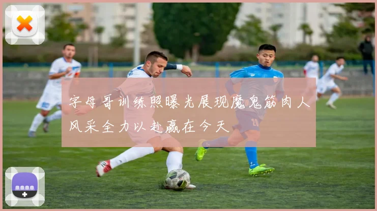字母哥训练照曝光展现魔鬼筋肉人风采全力以赴赢在今天
