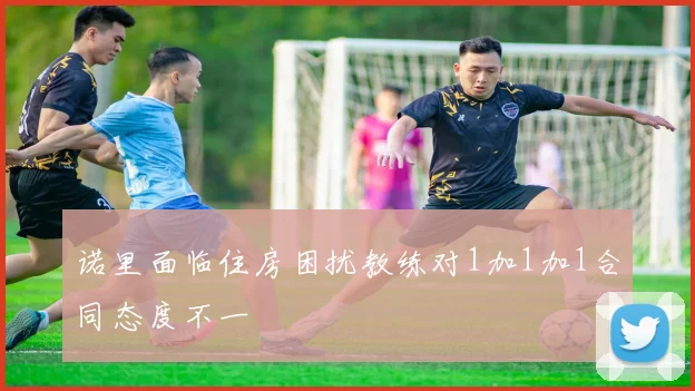 诺里面临住房困扰教练对1加1加1合同态度不一