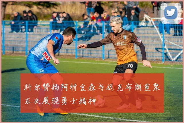 科尔赞扬阿特金森与迈克布朗重聚东决展现勇士精神